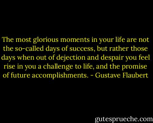 The most glorious moments in your life are not the so-called days of success, but rather those days when out of dejection and despair you feel rise in you a challenge to life, and the promise of future accomplishments. - Gustave Flaubert