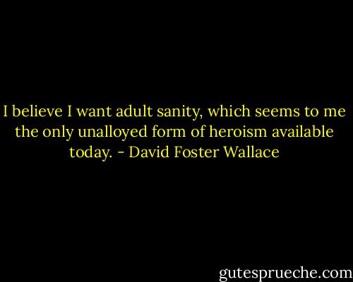 I believe I want adult sanity, which seems to me the only unalloyed form of heroism available today. - David Foster Wallace