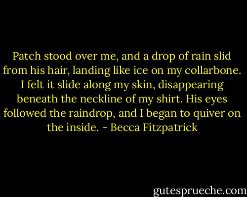 Patch stood over me, and a drop of rain slid from his hair, landing like ice on my collarbone. I felt it slide along my skin, disappearing beneath the neckline of my shirt. His eyes followed the raindrop, and I began to quiver on the inside. - Becca Fitzpatrick