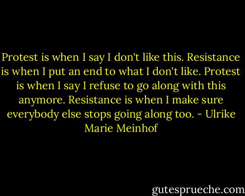 Protest is when I say I don't like this. Resistance is when I put an end to what I don't like. Protest is when I say I refuse to go along with this anymore. Resistance is when I make sure everybody else stops going along too. - Ulrike Marie Meinhof