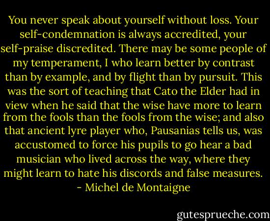 You never speak about yourself without loss. Your self-condemnation is always accredited, your self-praise discredited. There may be some people of my temperament, I who learn better by contrast than by example, and by flight than by pursuit. This was the sort of teaching that Cato the Elder had in view when he said that the wise have more to learn from the fools than the fools from the wise; and also that ancient lyre player who, Pausanias tells us, was accustomed to force his pupils to go hear a bad musician who lived across the way, where they might learn to hate his discords and false measures. - Michel de Montaigne