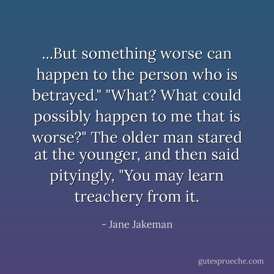 ...But something worse can happen to the person who is betrayed."<br />"What? What could possibly happen to me that is worse?"<br />The older man stared at the younger, and then said pityingly, "You may learn treachery from it. - Jane Jakeman