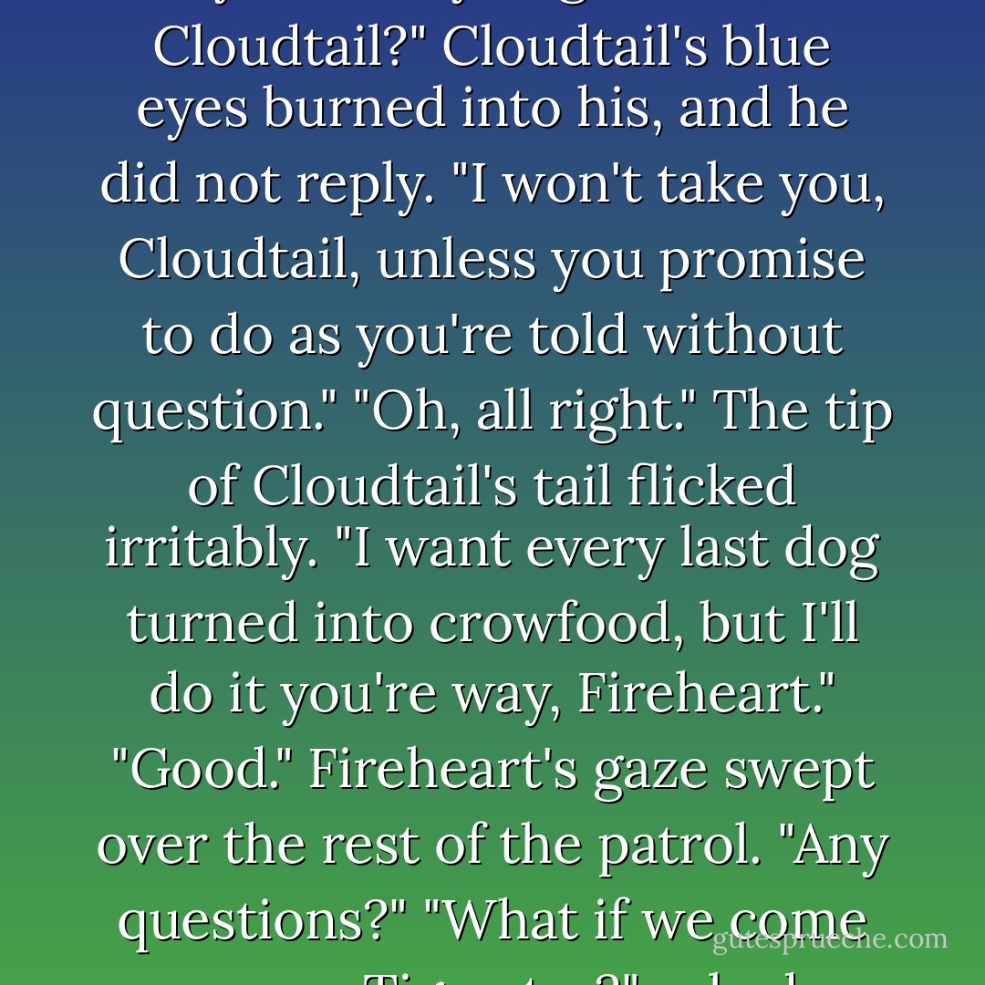 We're going to investigate," Fireheart meowed. "We can't decide how to get rid of these dogs until we know exactly what we have to face. We're not going to attack them, not yet-have you got that, Cloudtail?"<br />Cloudtail's blue eyes burned into his, and he did not reply.<br />"I won't take you, Cloudtail, unless you promise to do as you're told without question."<br />"Oh, all right." The tip of Cloudtail's tail flicked irritably. "I want every last dog turned into crowfood, but I'll do it you're way, Fireheart."<br />"Good." Fireheart's gaze swept over the rest of the patrol. "Any questions?"<br />"What if we come across Tigerstar?" asked Sandstorm.<br />"A cat from another Clan on our territory?" Fireheart bared his teeth. "Yes, you can attack him.<br />Cloudtil let out a growl of satisfaction. - Erin Hunter
