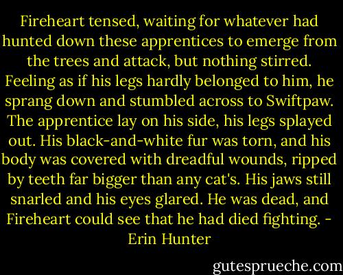 Fireheart tensed, waiting for whatever had hunted down these apprentices to emerge from the trees and attack, but nothing stirred. Feeling as if his legs hardly belonged to him, he sprang down and stumbled across to Swiftpaw.<br />The apprentice lay on his side, his legs splayed out. His black-and-white fur was torn, and his body was covered with dreadful wounds, ripped by teeth far bigger than any cat's. His jaws still snarled and his eyes glared. He was dead, and Fireheart could see that he had died fighting. - Erin Hunter