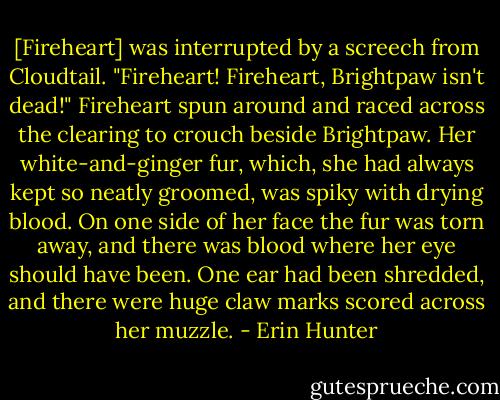 [Fireheart] was interrupted by a screech from Cloudtail. "Fireheart! Fireheart, Brightpaw isn't dead!"<br />Fireheart spun around and raced across the clearing to crouch beside Brightpaw. Her white-and-ginger fur, which, she had always kept so neatly groomed, was spiky with drying blood. On one side of her face the fur was torn away, and there was blood where her eye should have been. One ear had been shredded, and there were huge claw marks scored across her muzzle. - Erin Hunter
