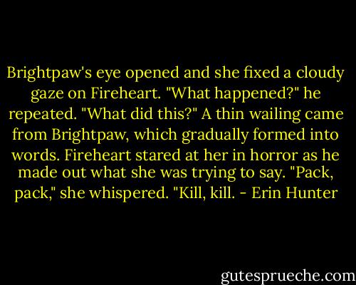 Brightpaw's eye opened and she fixed a cloudy gaze on Fireheart.<br />"What happened?" he repeated. "What did this?"<br />A thin wailing came from Brightpaw, which gradually formed into words. Fireheart stared at her in horror as he made out what she was trying to say.<br />"Pack, pack," she whispered. "Kill, kill. - Erin Hunter