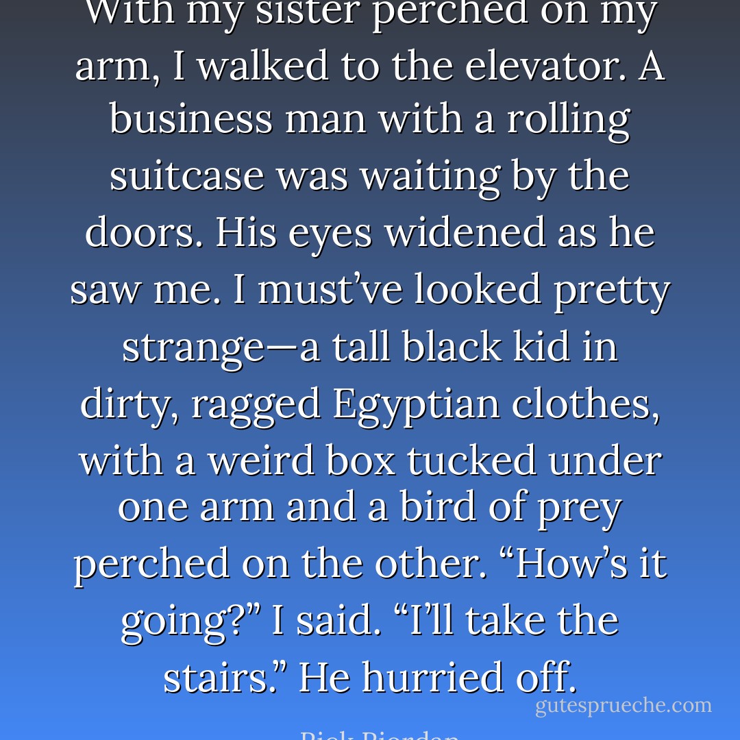 With my sister perched on my arm, I walked to the elevator. A business man with a rolling suitcase was waiting by the doors. His eyes widened as he saw me. I must’ve looked pretty strange—a tall black kid in dirty, ragged Egyptian clothes, with a weird box tucked under one arm and a bird of prey perched on the other.<br />“How’s it going?” I said.<br />“I’ll take the stairs.” He hurried off. - Rick Riordan