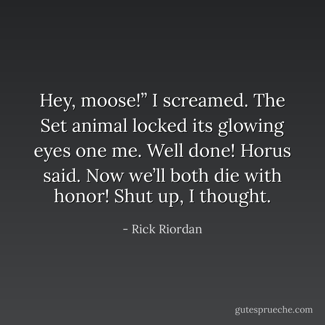 Hey, moose!” I screamed.<br />The Set animal locked its glowing eyes one me.<br />Well done! Horus said. Now we’ll both die with honor!<br />Shut up, I thought. - Rick Riordan