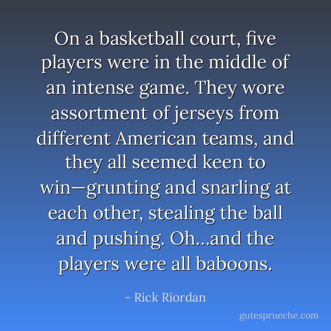 On a basketball court, five players were in the middle of an intense game. They wore assortment of jerseys from different American teams, and they all seemed keen to win—grunting and snarling at each other, stealing the ball and pushing.<br />Oh…and the players were all baboons. - Rick Riordan