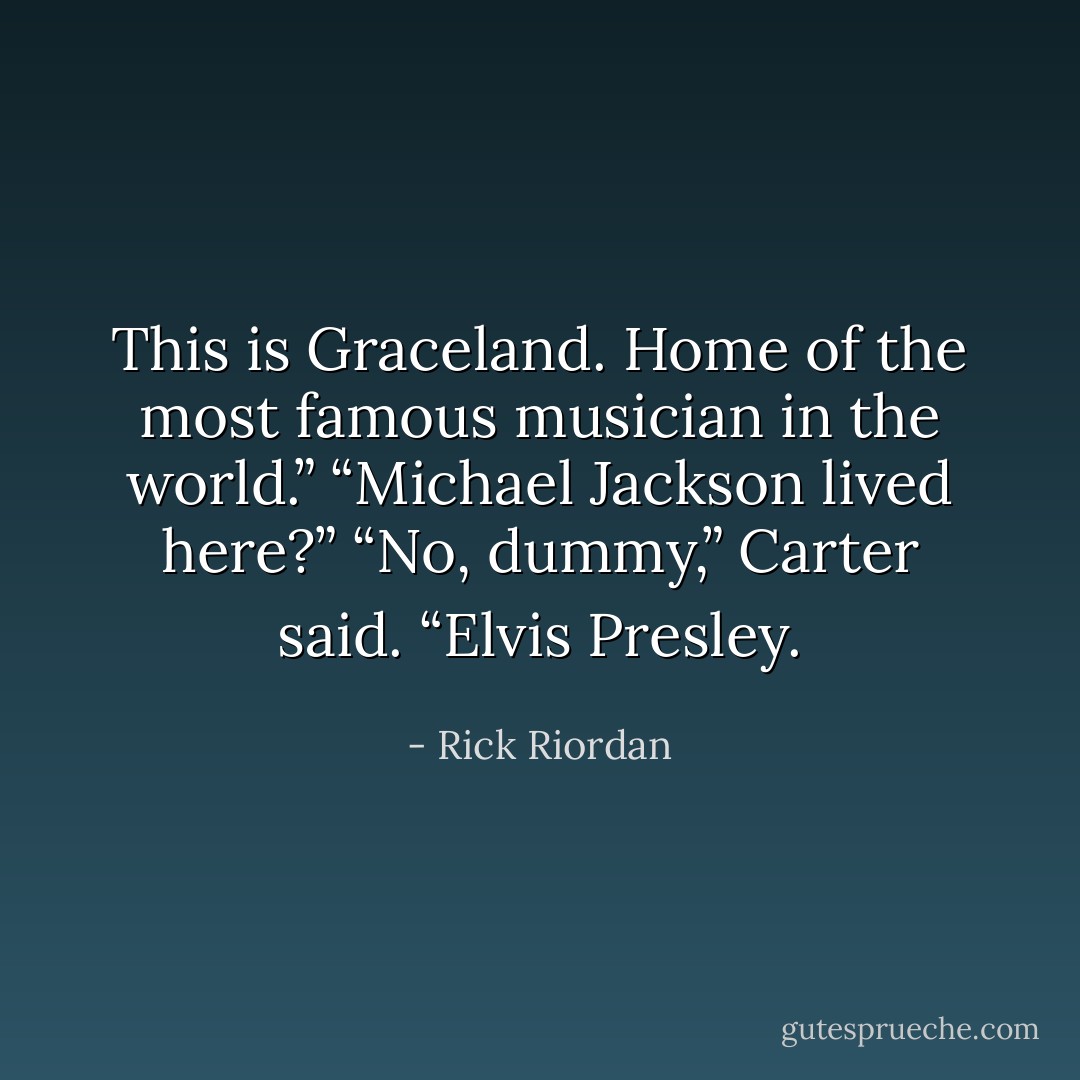 This is Graceland. Home of the most famous musician in the world.”<br />“Michael Jackson lived here?”<br />“No, dummy,” Carter said. “Elvis Presley. - Rick Riordan
