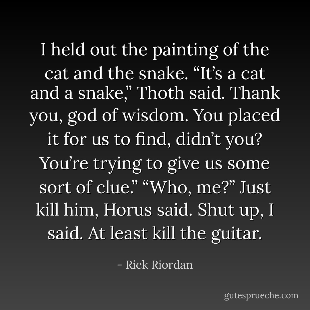 I held out the painting of the cat and the snake.<br />“It’s a cat and a snake,” Thoth said.<br />Thank you, god of wisdom. You placed it for us to find, didn’t you? You’re trying to give us some sort of clue.”<br />“Who, me?”<br />Just kill him, Horus said.<br />Shut up, I said.<br />At least kill the guitar. - Rick Riordan