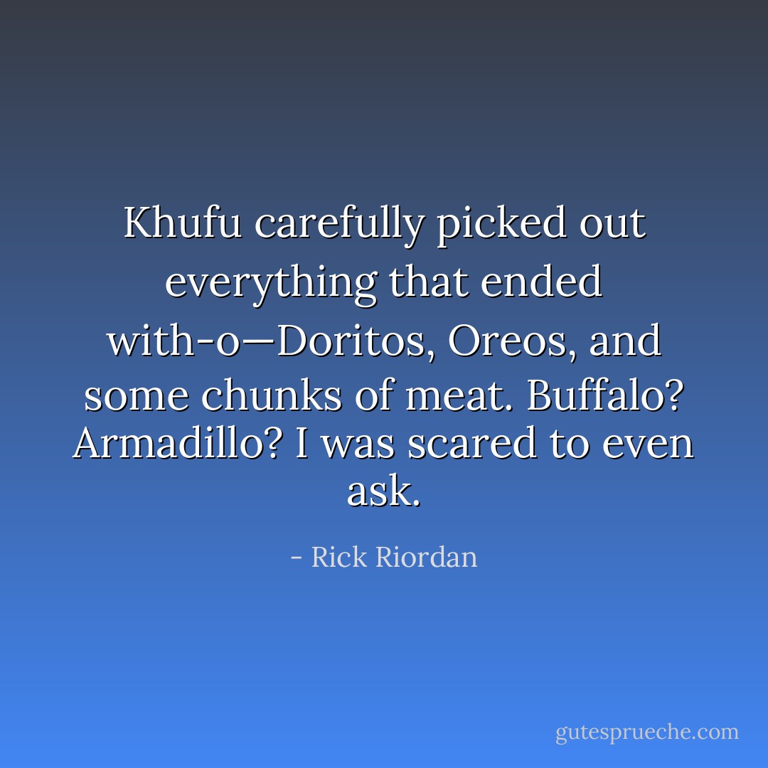 Khufu carefully picked out everything that ended with-o—Doritos, Oreos, and some chunks of meat. Buffalo? Armadillo? I was scared to even ask. - Rick Riordan