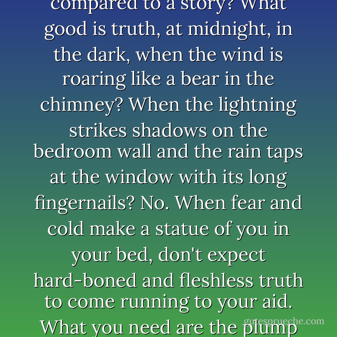 My gripe is not with lovers of the truth but with truth herself. What succor, what consolation is there in truth, compared to a story? What good is truth, at midnight, in the dark, when the wind is roaring like a bear in the chimney? When the lightning strikes shadows on the bedroom wall and the rain taps at the window with its long fingernails? No. When fear and cold make a statue of you in your bed, don't expect hard-boned and fleshless truth to come running to your aid. What you need are the plump comforts of a story. The soothing, rocking safety of a lie. - Diane Setterfield
