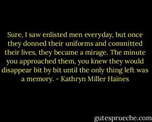 Sure, I saw enlisted men everyday, but once they donned their uniforms and committed their lives, they became a mirage. The minute you approached them, you knew they would disappear bit by bit until the only thing left was a memory. - Kathryn Miller Haines