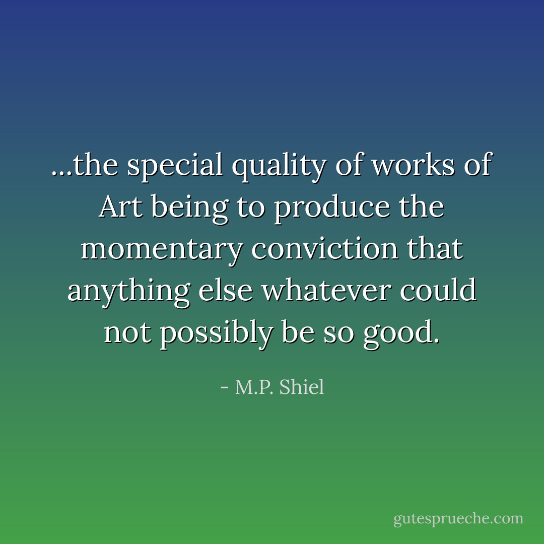 ...the special quality of works of Art being to produce the momentary conviction that anything else whatever could not possibly be so good. - M.P. Shiel