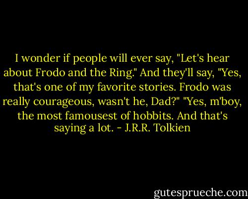 I wonder if people will ever say, "Let's hear about Frodo and the Ring." And they'll say, "Yes, that's one of my favorite stories. Frodo was really courageous, wasn't he, Dad?" "Yes, m'boy, the most famousest of hobbits. And that's saying a lot. - J.R.R. Tolkien