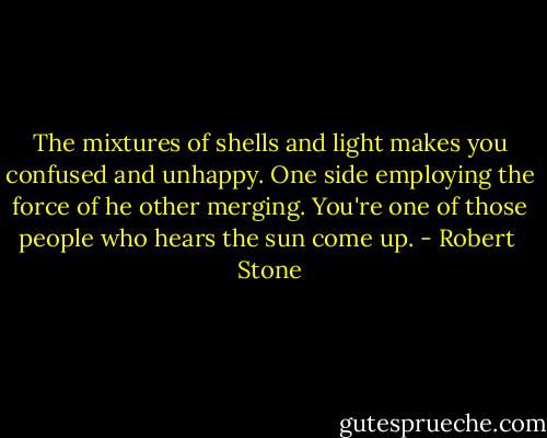 The mixtures of shells and light makes you confused and unhappy. One side employing the force of he other merging. You're one of those people who hears the sun come up. - Robert  Stone