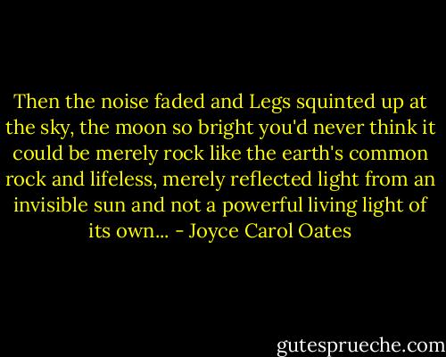 Then the noise faded and Legs squinted up at the sky, the moon so bright you'd never think it could be merely rock like the earth's common rock and lifeless, merely reflected light from an invisible sun and not a powerful living light of its own... - Joyce Carol Oates
