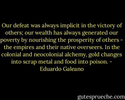 Our defeat was always implicit in the victory of others; our wealth has always generated our poverty by nourishing the prosperity of others - the empires and their native overseers. In the colonial and neocolonial alchemy, gold changes into scrap metal and food into poison. - Eduardo Galeano