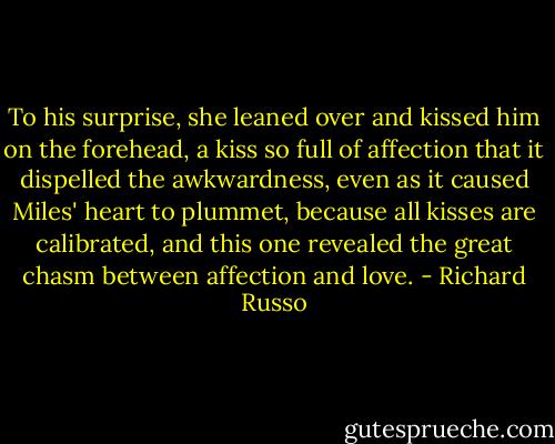 To his surprise, she leaned over and kissed him on the forehead, a kiss so full of affection that it dispelled the awkwardness, even as it caused Miles' heart to plummet, because all kisses are calibrated, and this one revealed the great chasm between affection and love. - Richard Russo