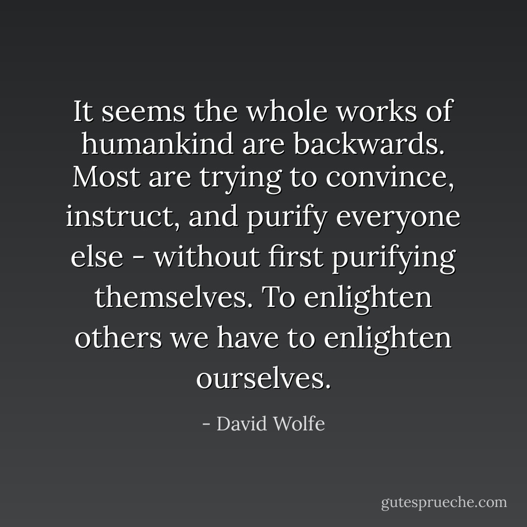 It seems the whole works of humankind are backwards. Most are trying to convince, instruct, and purify everyone else - without first purifying themselves. To enlighten others we have to enlighten ourselves. - David Wolfe