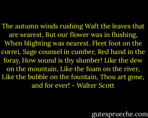 The autumn winds rushing<br />Waft the leaves that are searest,<br />But our flower was in flushing,<br />When blighting was nearest.<br />Fleet foot on the correi,<br />Sage counsel in cumber,<br />Red hand in the foray,<br />How sound is thy slumber!<br />Like the dew on the mountain,<br />Like the foam on the river,<br />Like the bubble on the fountain,<br />Thou art gone, and for ever! - Walter Scott