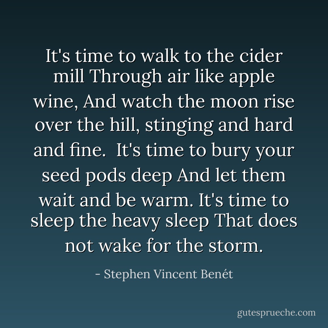 It's time to walk to the cider mill<br />Through air like apple wine,<br />And watch the moon rise over the hill,<br />stinging and hard and fine.<br /><br />It's time to bury your seed pods deep<br />And let them wait and be warm.<br />It's time to sleep the heavy sleep<br />That does not wake for the storm. - Stephen Vincent Benét