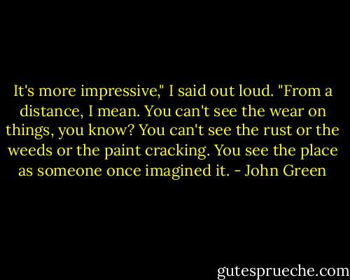 It's more impressive," I said out loud. "From a distance, I mean. You can't see the wear on things, you know? You can't see the rust or the weeds or the paint cracking. You see the place as someone once imagined it. - John Green