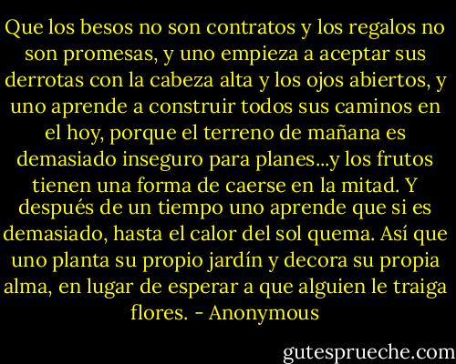 Que los besos no son contratos y los regalos no son promesas, y uno empieza a aceptar sus derrotas con la cabeza alta y los ojos abiertos, y uno aprende a construir todos sus caminos en el hoy, porque el terreno de mañana es demasiado inseguro para planes...y los frutos tienen una forma de caerse en la mitad. Y después de un tiempo uno aprende que si es demasiado, hasta el calor del sol quema. Así que uno planta su propio jardín y decora su propia alma, en lugar de esperar a que alguien le traiga flores. - Anonymous