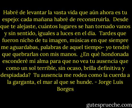 Habré de levantar la vasta vida<br />que aún ahora es tu espejo:<br />cada mañana habré de reconstruirla.<br /><br />Desde que te alejaste,<br />cuántos lugares se han tornado vanos<br />y sin sentido, iguales<br />a luces en el día.<br /><br />Tardes que fueron nicho de tu imagen,<br />músicas en que siempre me aguardabas,<br />palabras de aquel tiempo- yo tendré que quebrarlas con mis manos.<br /><br />¿En qué hondonada esconderé mi alma<br />para que no vea tu ausencia<br />que como un sol terrible, sin ocaso,<br />brilla definitiva y despiadada?<br /><br />Tu ausencia me rodea<br />como la cuerda a la garganta,<br />el mar al que se hunde. - Jorge Luis Borges