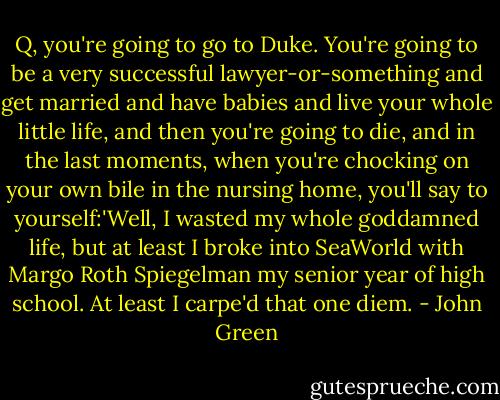 Q, you're going to go to Duke. You're going to be a very successful lawyer-or-something and get married and have babies and live your whole little life, and then you're going to die, and in the last moments, when you're chocking on your own bile in the nursing home, you'll say to yourself:'Well, I wasted my whole goddamned life, but at least I broke into SeaWorld with Margo Roth Spiegelman my senior year of high school. At least I carpe'd that one diem. - John Green