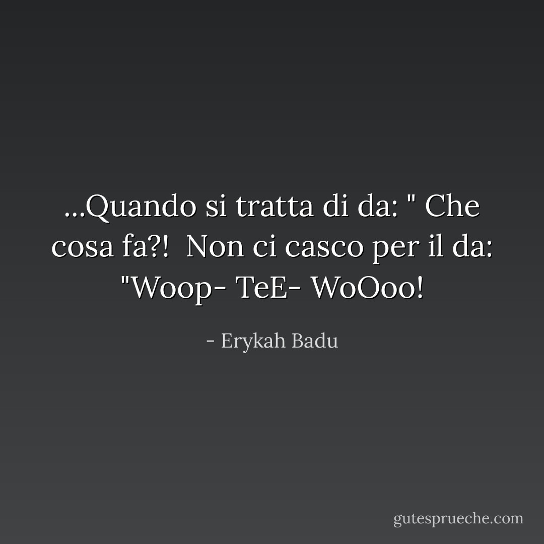 ...Quando si tratta di da: " Che cosa fa?! <br />Non ci casco per il da: "Woop- TeE- WoOoo! - Erykah Badu