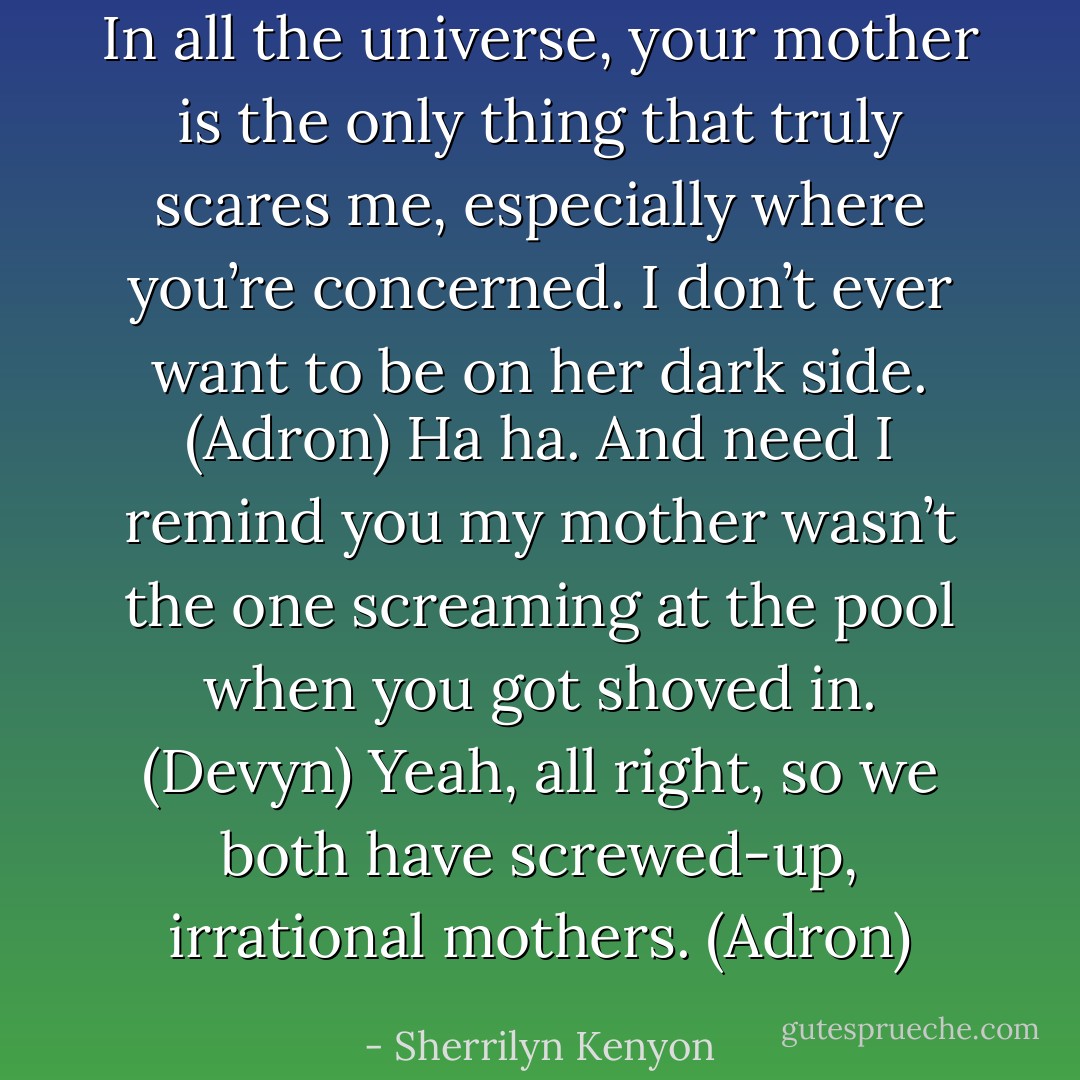 In all the universe, your mother is the only thing that truly scares me, especially where you’re concerned. I don’t ever want to be on her dark side. (Adron)<br />Ha ha. And need I remind you my mother wasn’t the one screaming at the pool when you got shoved in. (Devyn)<br />Yeah, all right, so we both have screwed-up, irrational mothers. (Adron) - Sherrilyn Kenyon