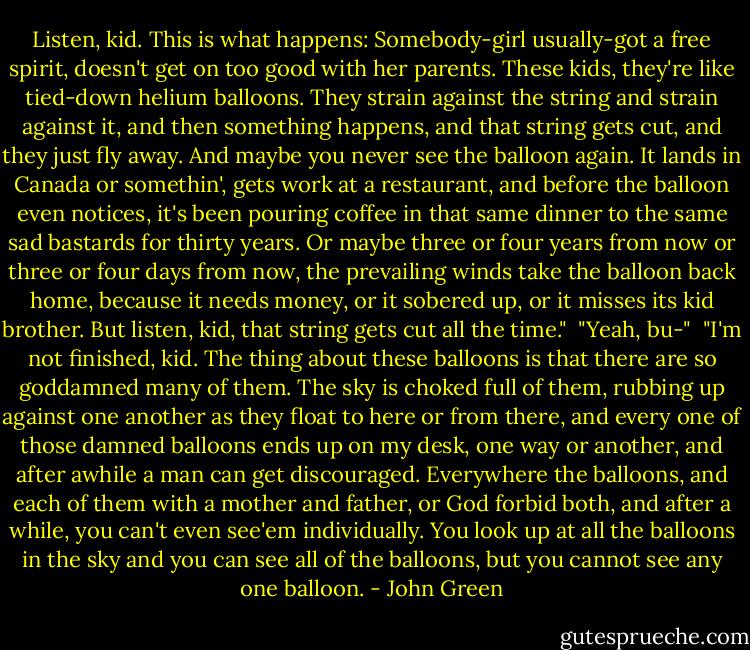 Listen, kid. This is what happens: Somebody-girl usually-got a free spirit, doesn't get on too good with her parents. These kids, they're like tied-down helium balloons. They strain against the string and strain against it, and then something happens, and that string gets cut, and they just fly away. And maybe you never see the balloon again. It lands in Canada or somethin', gets work at a restaurant, and before the balloon even notices, it's been pouring coffee in that same dinner to the same sad bastards for thirty years. Or maybe three or four years from now or three or four days from now, the prevailing winds take the balloon back home, because it needs money, or it sobered up, or it misses its kid brother. But listen, kid, that string gets cut all the time."<br /> "Yeah, bu-"<br /><br />"I'm not finished, kid. The thing about these balloons is that there are so goddamned many of them. The sky is choked full of them, rubbing up against one another as they float to here or from there, and every one of those damned balloons ends up on my desk, one way or another, and after awhile a man can get discouraged. Everywhere the balloons, and each of them with a mother and father, or God forbid both, and after a while, you can't even see'em individually. You look up at all the balloons in the sky and you can see all of the balloons, but you cannot see any one balloon. - John Green