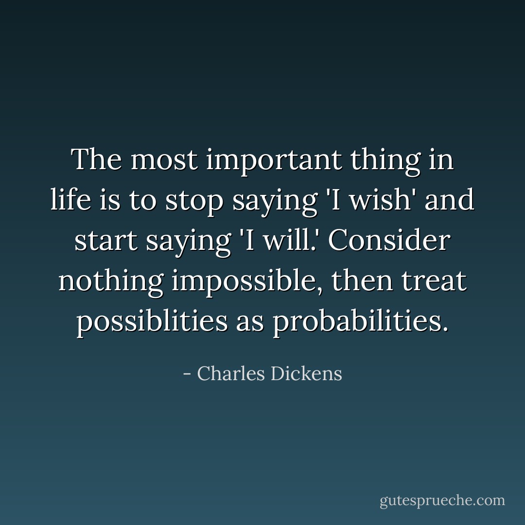The most important thing in life is to stop saying 'I wish' and start saying 'I will.' Consider nothing impossible, then treat possiblities as probabilities. - Charles Dickens