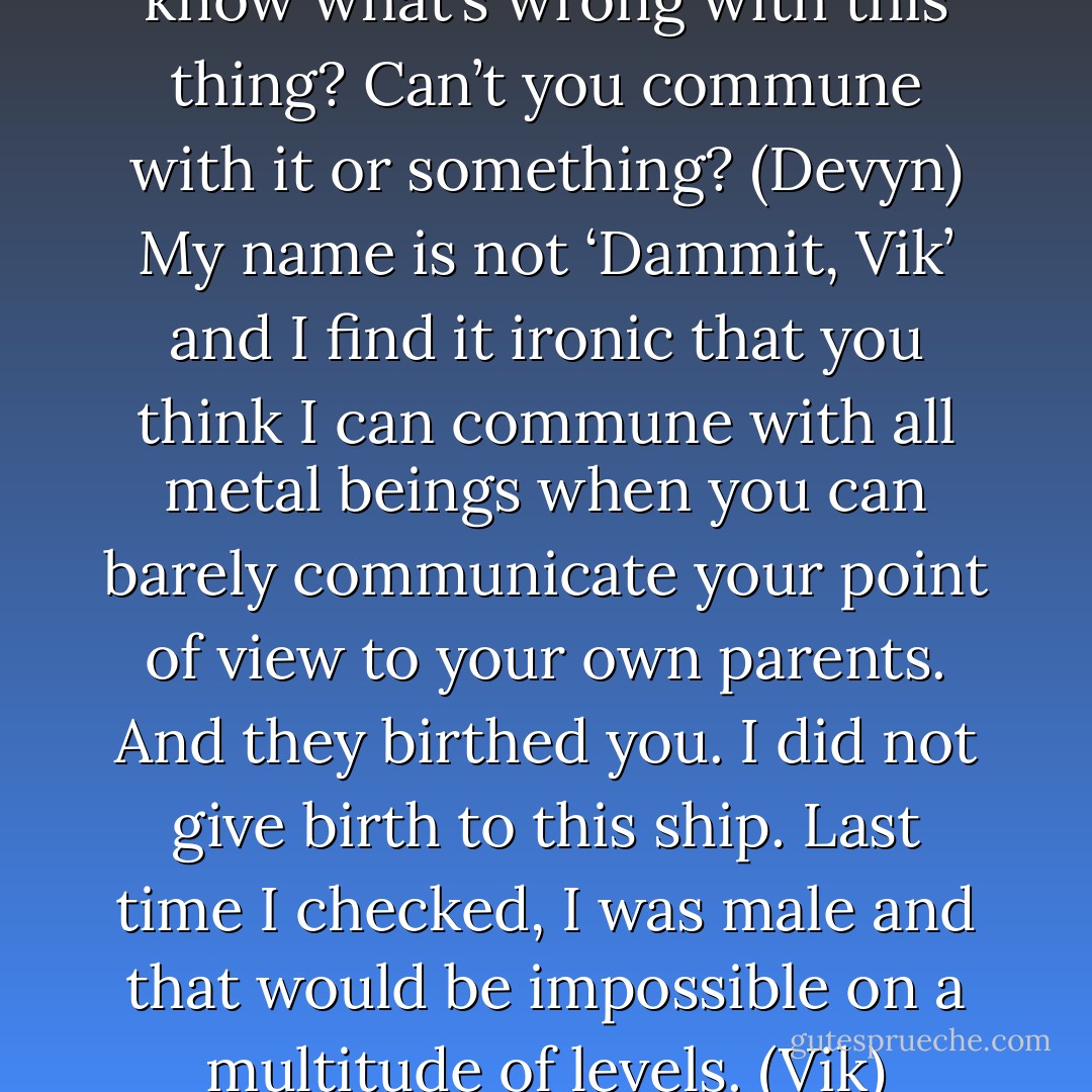 Dammit, Vik. How can you not know what’s wrong with this thing? Can’t you commune with it or something? (Devyn)<br />My name is not ‘Dammit, Vik’ and I find it ironic that you think I can commune with all metal beings when you can barely communicate your point of view to your own parents. And they birthed you. I did not give birth to this ship. Last time I checked, I was male and that would be impossible on a multitude of levels. (Vik) - Sherrilyn Kenyon