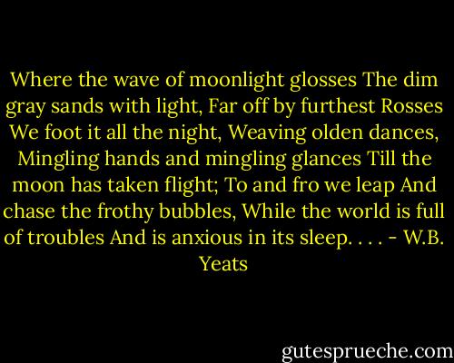 Where the wave of moonlight glosses<br />The dim gray sands with light,<br />Far off by furthest Rosses<br />We foot it all the night,<br />Weaving olden dances,<br />Mingling hands and mingling glances<br />Till the moon has taken flight;<br />To and fro we leap<br />And chase the frothy bubbles,<br />While the world is full of troubles<br />And is anxious in its sleep. . . . - W.B. Yeats