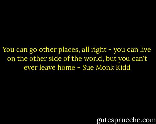 You can go other places, all right - you can live on the other side of the world, but you can't ever leave home - Sue Monk Kidd