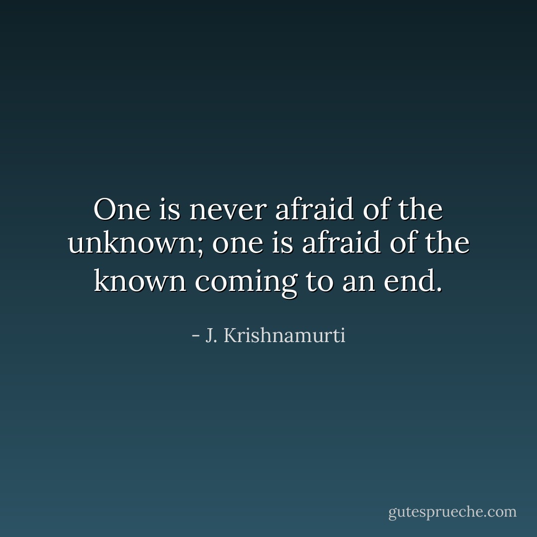 One is never afraid of the unknown; one is afraid of the known coming to an end. - J. Krishnamurti