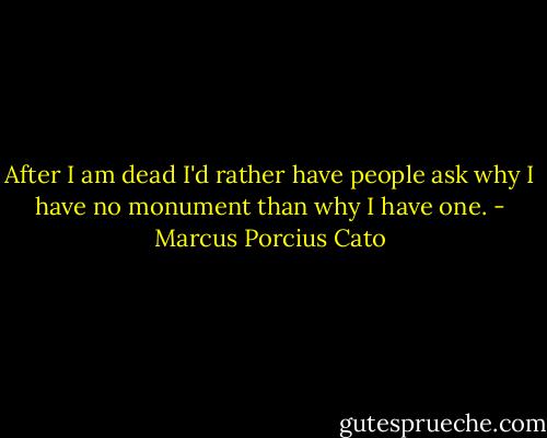 After I am dead I'd rather have people ask why I have no monument than why I have one. - Marcus Porcius Cato