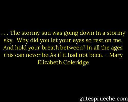 . . . The stormy sun was going down<br />In a stormy sky.<br /><br />Why did you let your eyes so rest on me,<br />And hold your breath between?<br />In all the ages this can never be<br />As if it had not been. - Mary Elizabeth Coleridge