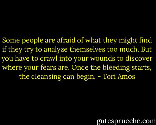 Some people are afraid of what they might find if they try to analyze themselves too much. But you have to crawl into your wounds to discover where your fears are. Once the bleeding starts, the cleansing can begin. - Tori Amos