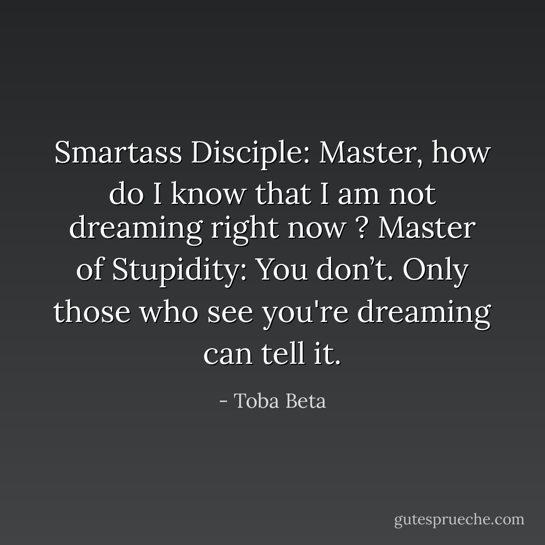 Smartass Disciple: Master, how do I know that I am not dreaming right now ?<br />Master of Stupidity: You don’t. Only those who see you're dreaming can tell it. - Toba Beta