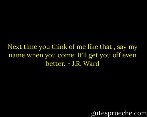 Next time you think of me like that , say my name when you come. It'll get you off even better. - J.R. Ward