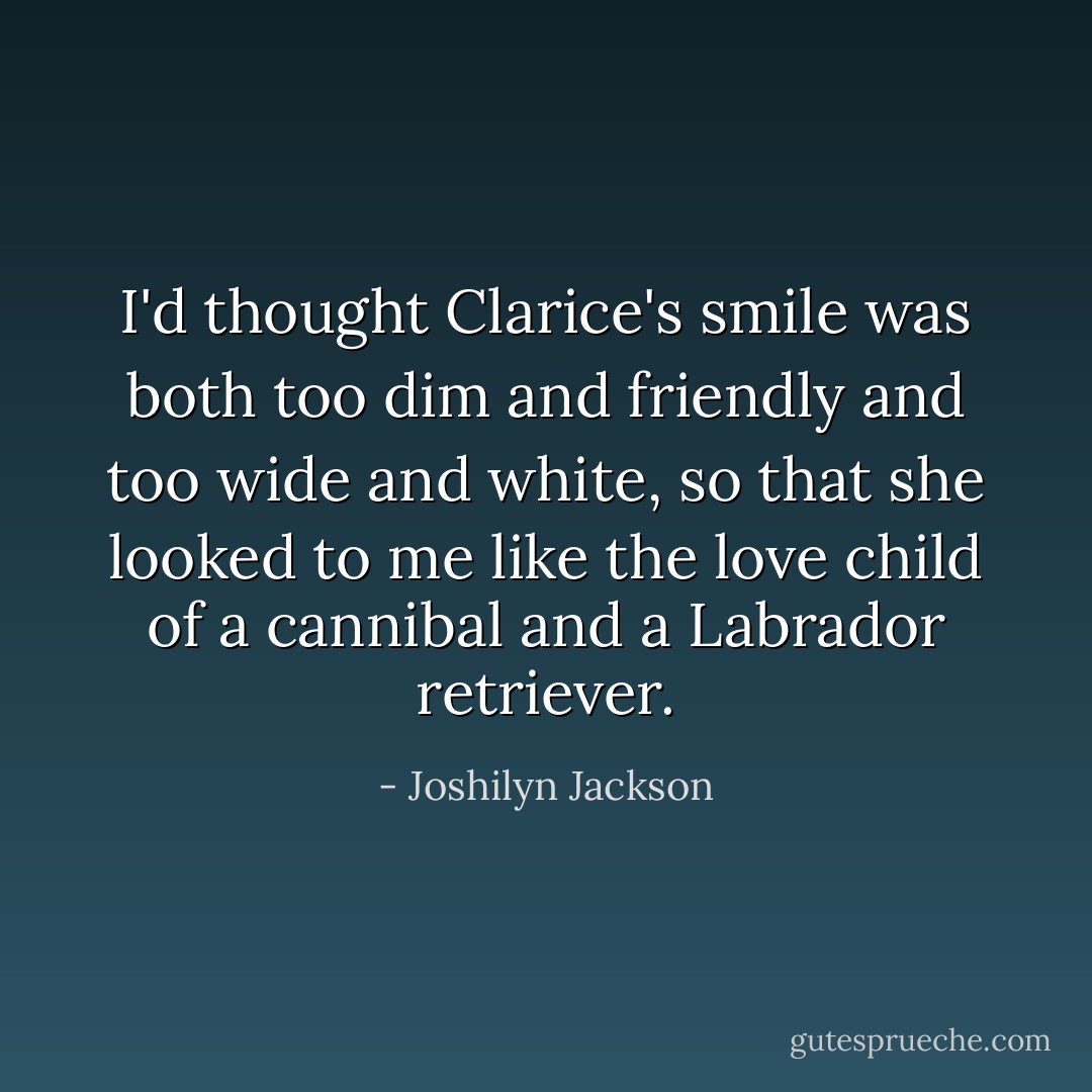 I'd thought Clarice's smile was both too dim and friendly and too wide and white, so that she looked to me like the love child of a cannibal and a Labrador retriever. - Joshilyn Jackson
