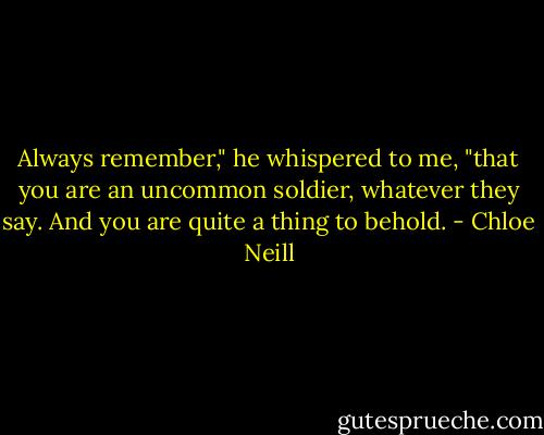 Always remember," he whispered to me, "that you are an uncommon soldier, whatever they say. And you are quite a thing to behold. - Chloe Neill