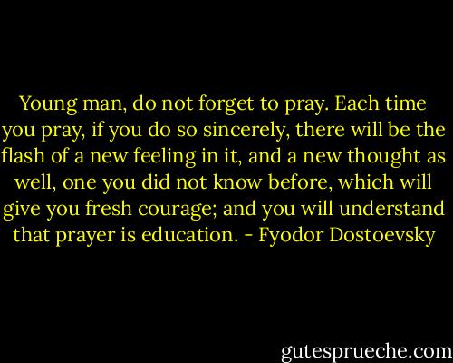 Young man, do not forget to pray. Each time you pray, if you do so sincerely, there will be the flash of a new feeling in it, and a new thought as well, one you did not know before, which will give you fresh courage; and you will understand that prayer is education. - Fyodor Dostoevsky