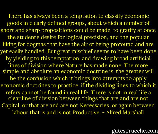 There has always been a temptation to classify economic goods in clearly defined groups, about which a number of short and sharp propositions could be made, to gratify at once the student’s desire for logical precision, and the popular liking for dogmas that have the air of being profound and are yet easily handled. But great mischief seems to have been done by yielding to this temptation, and drawing broad artificial lines of division where Nature has made none. The more simple and absolute an economic doctrine is, the greater will be the confusion which it brings into attempts to apply economic doctrines to practice, if the dividing lines to which it refers cannot be found in real life. There is not in real life a clear line of division between things that are and are not Capital, or that are and are not Necessaries, or again between labour that is and is not Productive. - Alfred Marshall