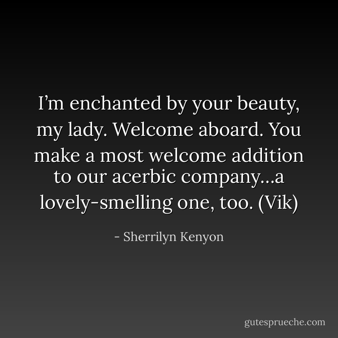 I’m enchanted by your beauty, my lady. Welcome aboard. You make a most welcome addition to our acerbic company…a lovely-smelling one, too. (Vik) - Sherrilyn Kenyon