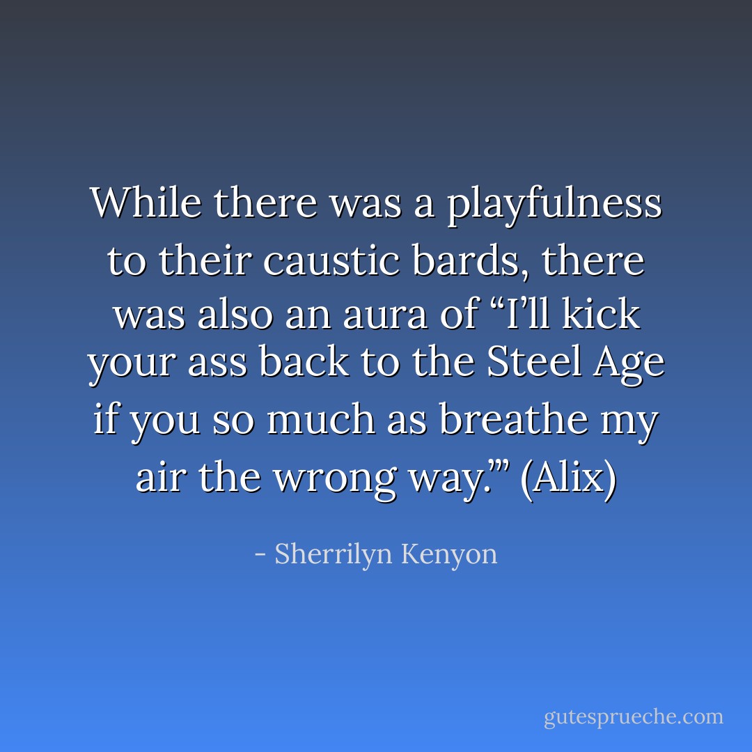 While there was a playfulness to their caustic bards, there was also an aura of “I’ll kick your ass back to the Steel Age if you so much as breathe my air the wrong way.”’ (Alix) - Sherrilyn Kenyon